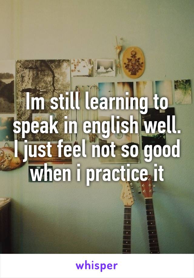 Im still learning to speak in english well. I just feel not so good when i practice it