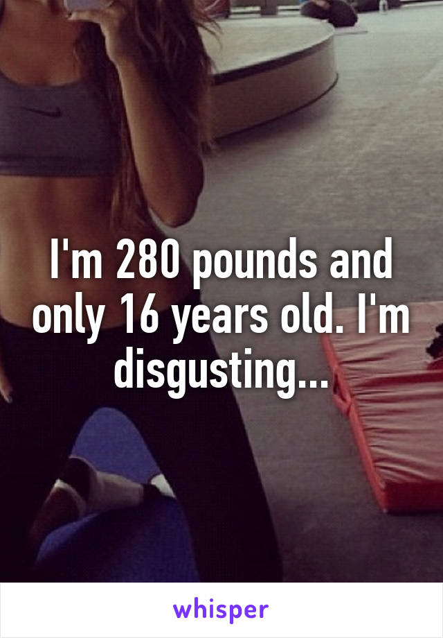 I'm 280 pounds and only 16 years old. I'm disgusting...