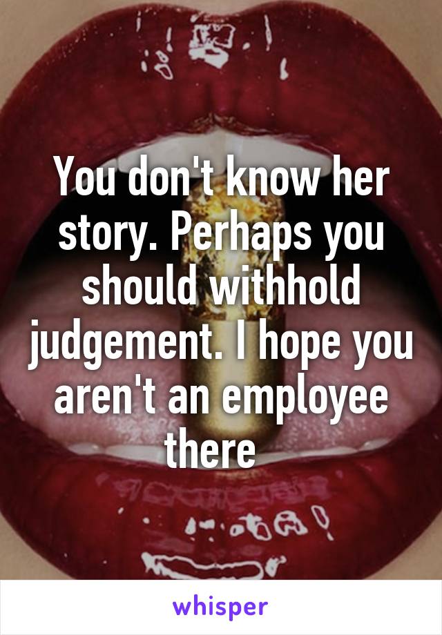 You don't know her story. Perhaps you should withhold judgement. I hope you aren't an employee there  