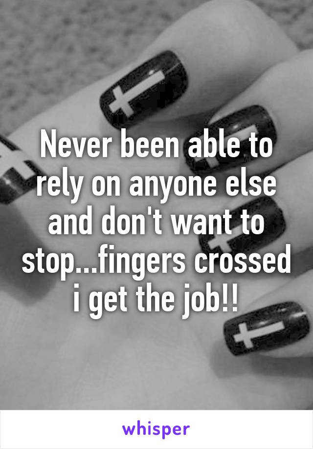 Never been able to rely on anyone else and don't want to stop...fingers crossed i get the job!!