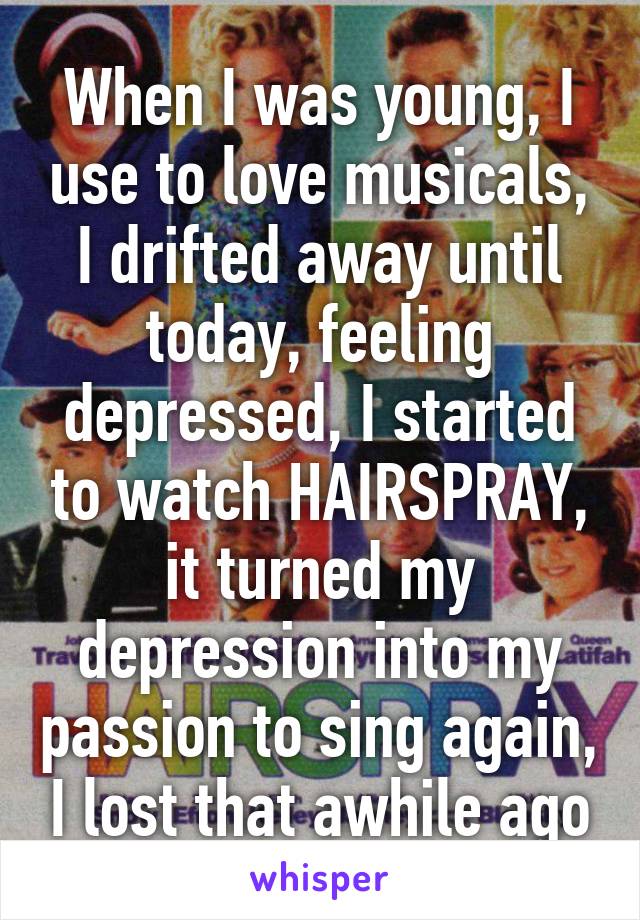 When I was young, I use to love musicals, I drifted away until today, feeling depressed, I started to watch HAIRSPRAY, it turned my depression into my passion to sing again, I lost that awhile ago