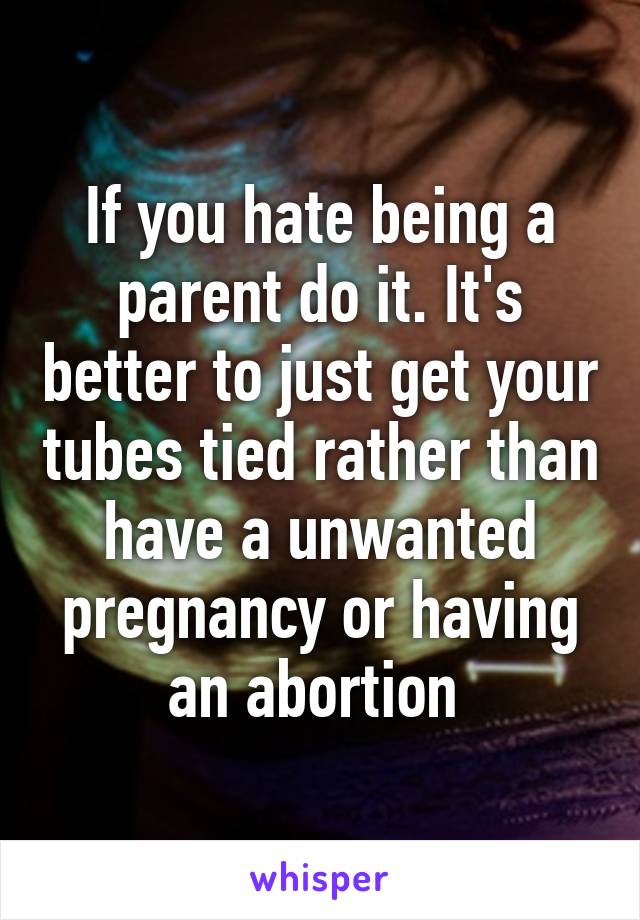 If you hate being a parent do it. It's better to just get your tubes tied rather than have a unwanted pregnancy or having an abortion 