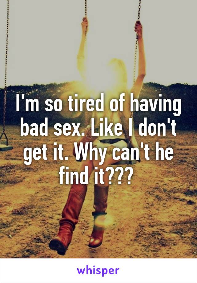 I'm so tired of having bad sex. Like I don't get it. Why can't he find it??? 