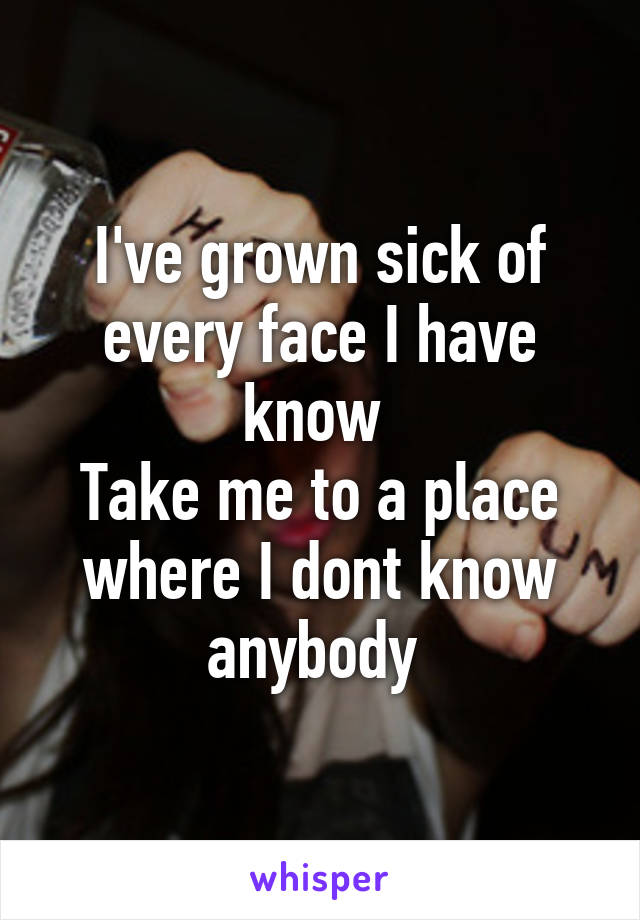 I've grown sick of every face I have know 
Take me to a place where I dont know anybody 