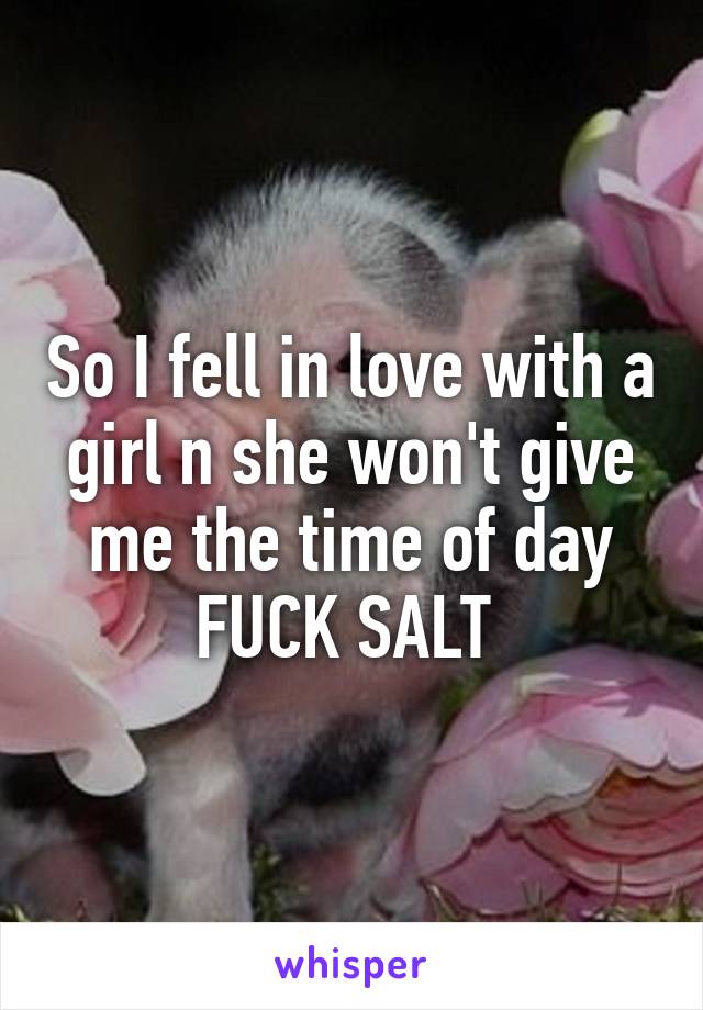 So I fell in love with a girl n she won't give me the time of day FUCK SALT 