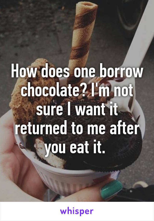 How does one borrow chocolate? I'm not sure I want it returned to me after you eat it. 