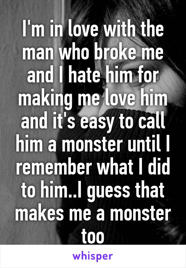 I'm in love with the man who broke me and I hate him for making me love him and it's easy to call him a monster until I remember what I did to him..I guess that makes me a monster too