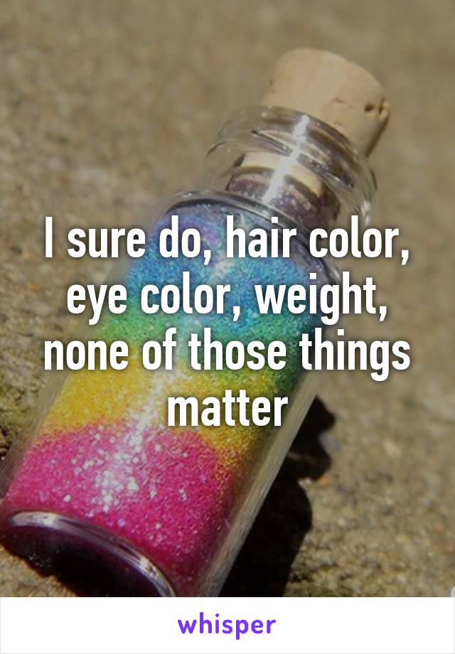 I sure do, hair color, eye color, weight, none of those things matter