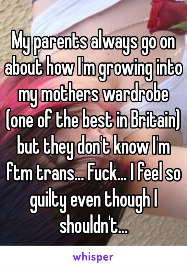 My parents always go on about how I'm growing into my mothers wardrobe (one of the best in Britain) but they don't know I'm ftm trans... Fuck... I feel so guilty even though I shouldn't...