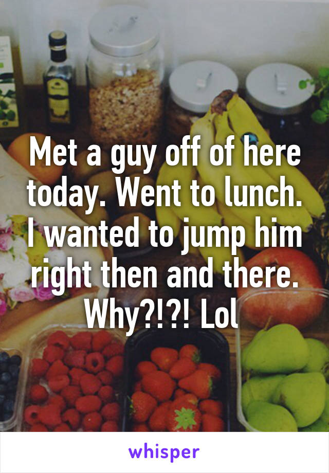 Met a guy off of here today. Went to lunch. I wanted to jump him right then and there. Why?!?! Lol 