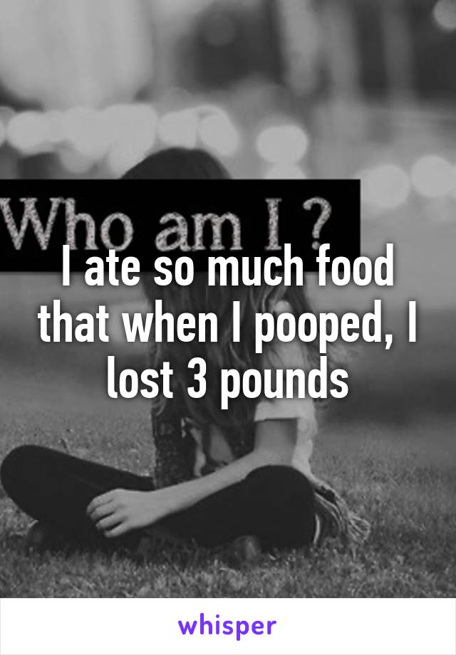 I ate so much food that when I pooped, I lost 3 pounds