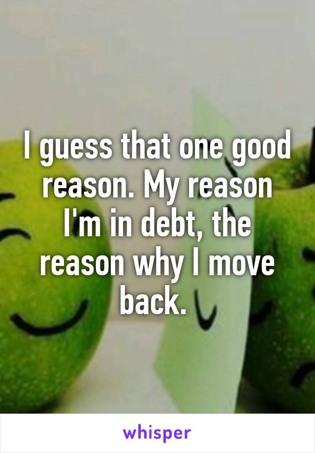 I guess that one good reason. My reason I'm in debt, the reason why I move back. 