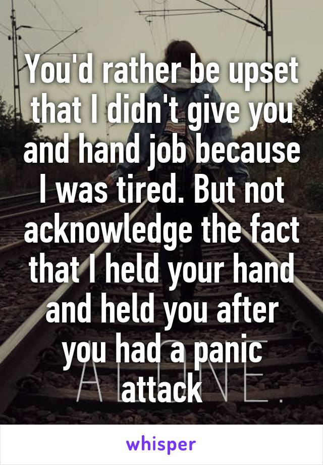 You'd rather be upset that I didn't give you and hand job because I was tired. But not acknowledge the fact that I held your hand and held you after you had a panic attack