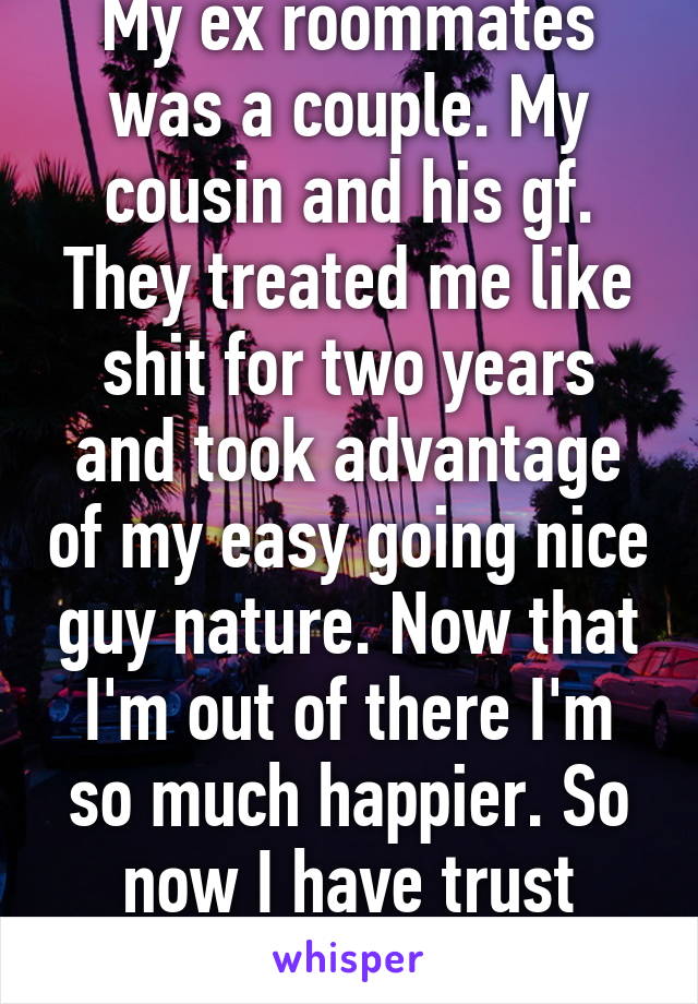 My ex roommates was a couple. My cousin and his gf. They treated me like shit for two years and took advantage of my easy going nice guy nature. Now that I'm out of there I'm so much happier. So now I have trust issues.   