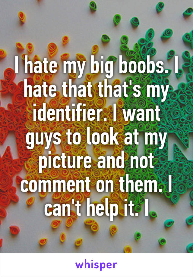 I hate my big boobs. I hate that that's my identifier. I want guys to look at my picture and not comment on them. I can't help it. I