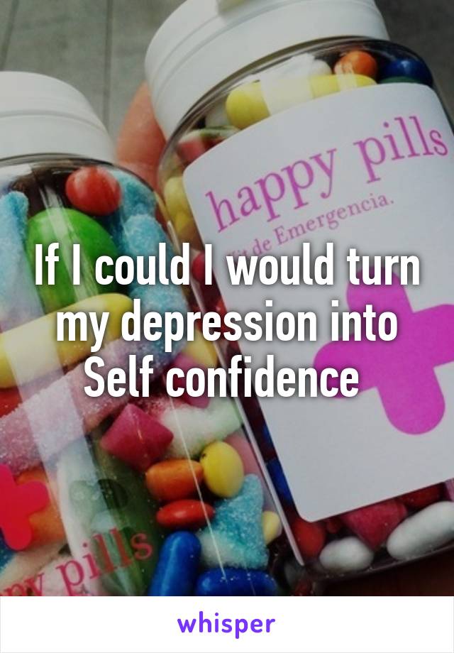 If I could I would turn my depression into Self confidence 