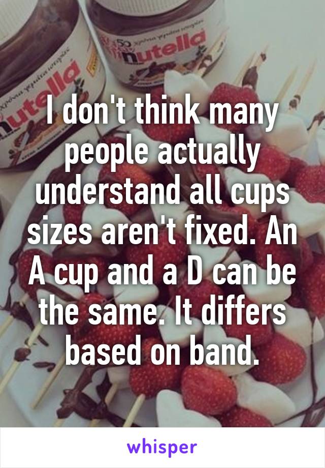 I don't think many people actually understand all cups sizes aren't fixed. An A cup and a D can be the same. It differs based on band.