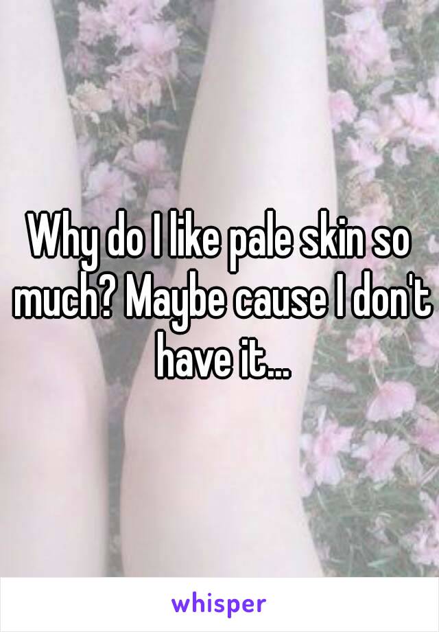 Why do I like pale skin so much? Maybe cause I don't have it...