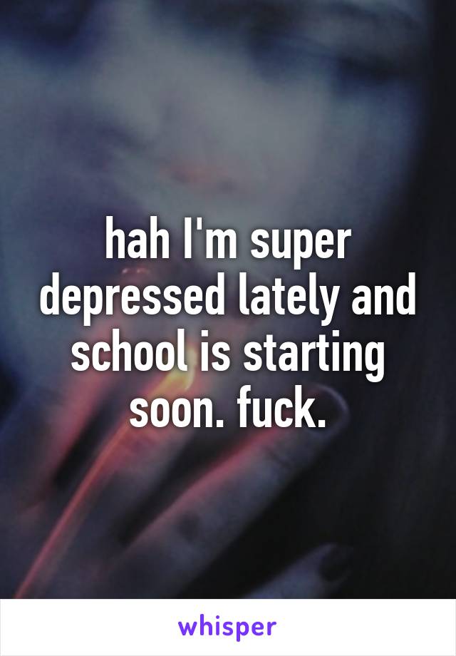 hah I'm super depressed lately and school is starting soon. fuck.