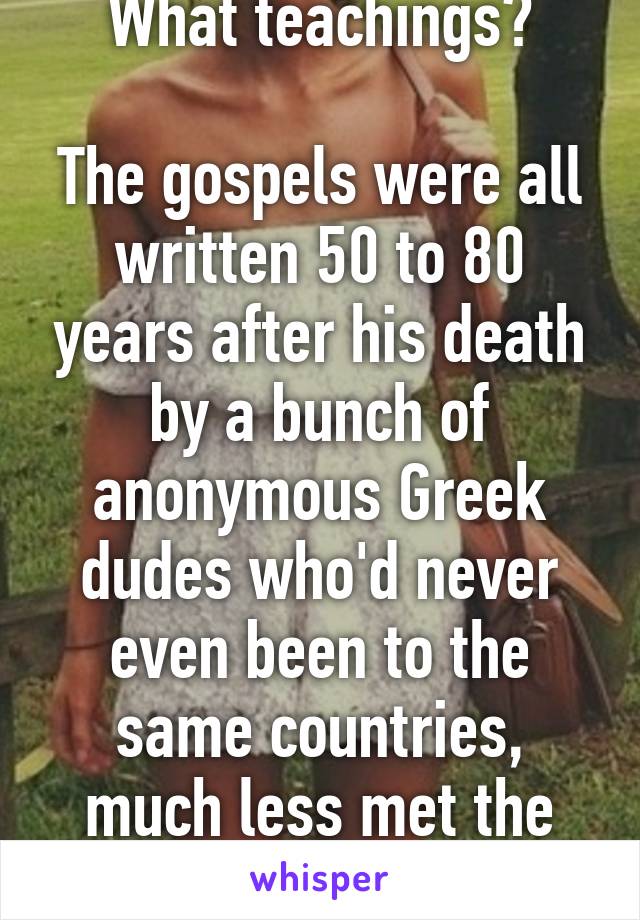 What teachings?

The gospels were all written 50 to 80 years after his death by a bunch of anonymous Greek dudes who'd never even been to the same countries, much less met the guy.