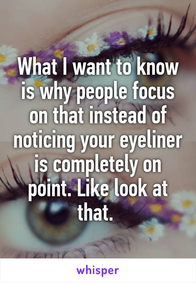 What I want to know is why people focus on that instead of noticing your eyeliner is completely on point. Like look at that. 