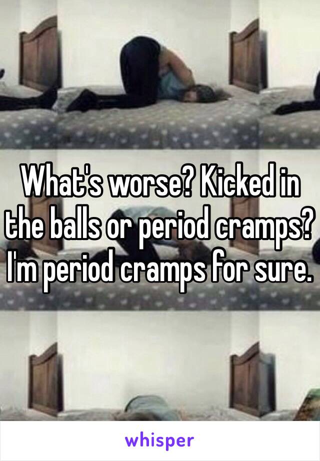 What's worse? Kicked in the balls or period cramps? 
I'm period cramps for sure.