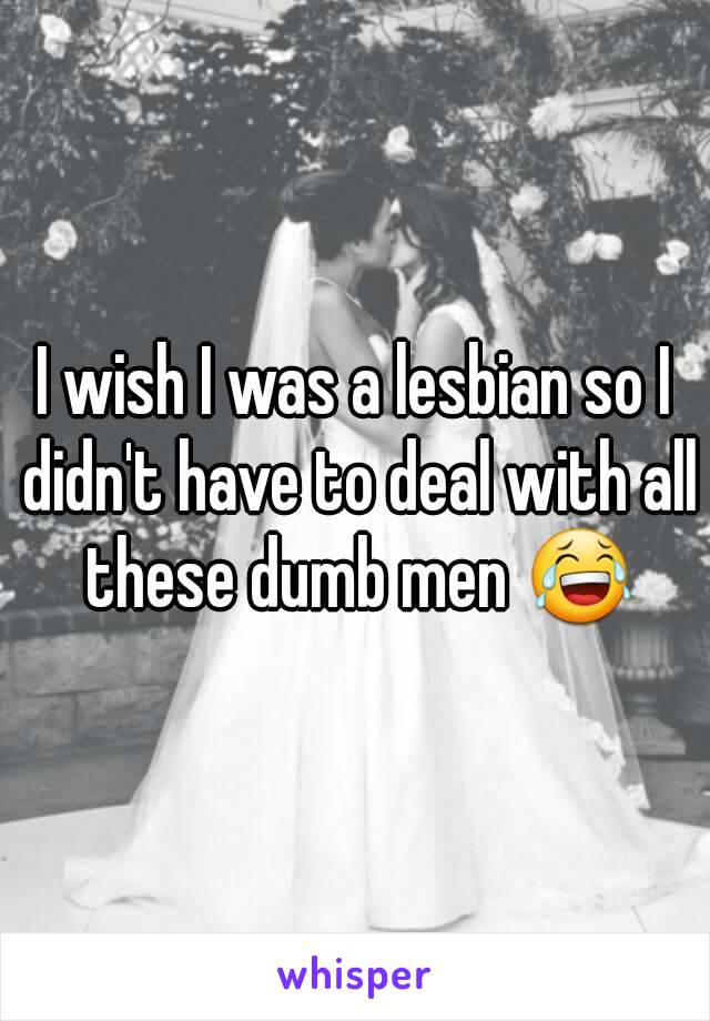 I wish I was a lesbian so I didn't have to deal with all these dumb men 😂