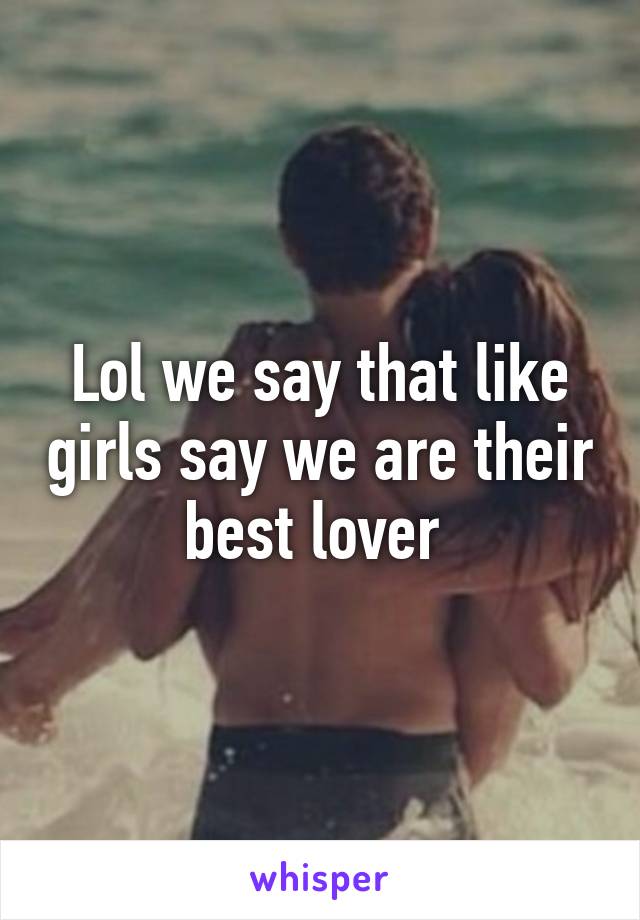 Lol we say that like girls say we are their best lover 