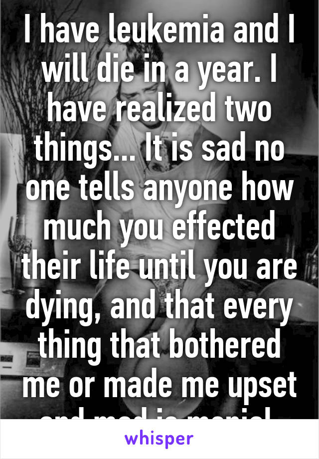 I have leukemia and I will die in a year. I have realized two things... It is sad no one tells anyone how much you effected their life until you are dying, and that every thing that bothered me or made me upset and mad is menial.