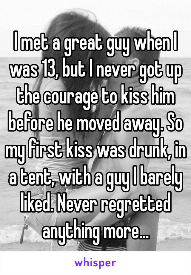 I met a great guy when I was 13, but I never got up the courage to kiss him before he moved away. So my first kiss was drunk, in a tent, with a guy I barely liked. Never regretted anything more...