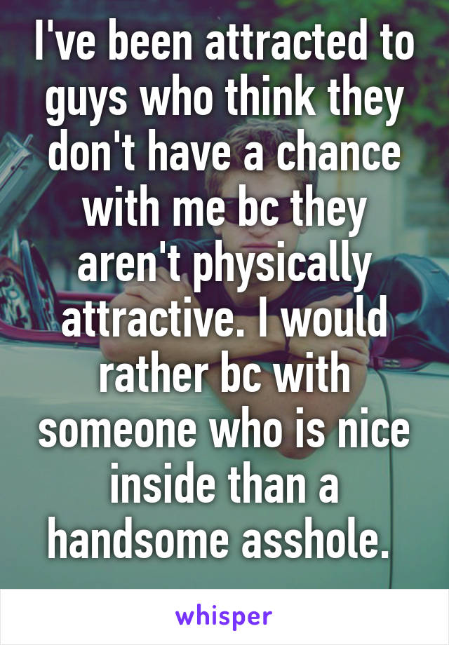 I've been attracted to guys who think they don't have a chance with me bc they aren't physically attractive. I would rather bc with someone who is nice inside than a handsome asshole. 
