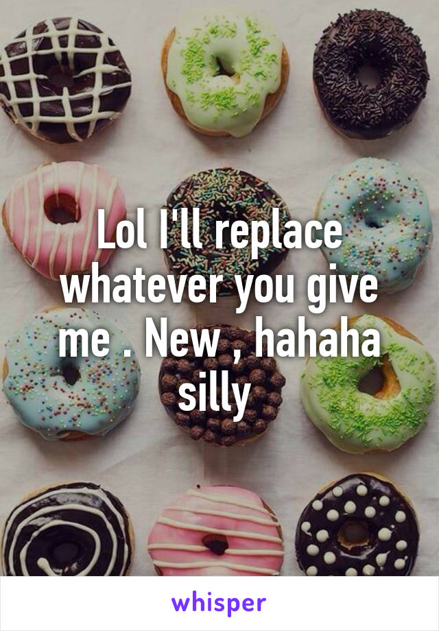 Lol I'll replace whatever you give me . New , hahaha silly 