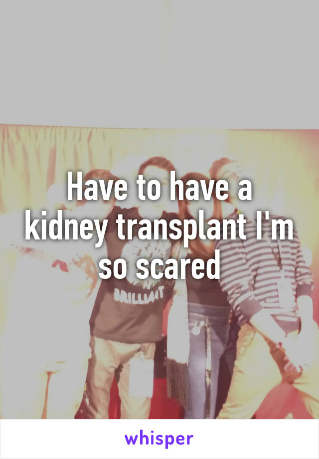 Have to have a kidney transplant I'm so scared