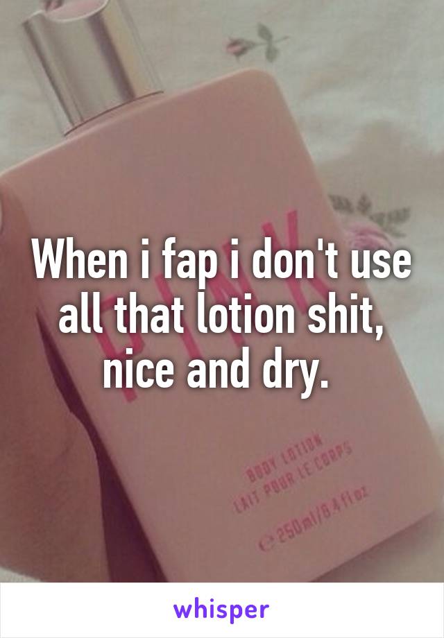 When i fap i don't use all that lotion shit, nice and dry. 