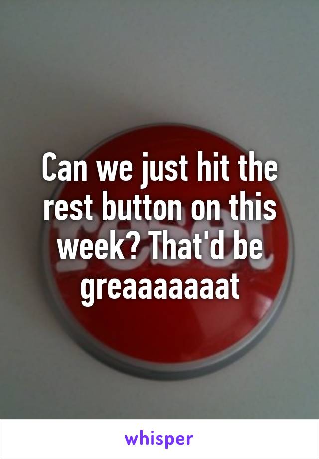 Can we just hit the rest button on this week? That'd be greaaaaaaat