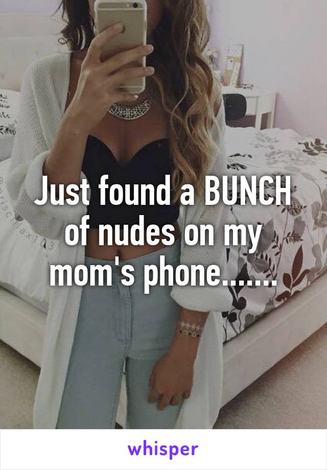 Just found a BUNCH of nudes on my mom's phone.......