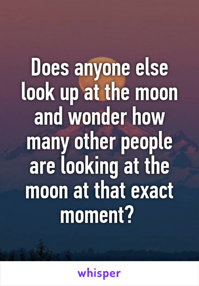 Does anyone else look up at the moon and wonder how many other people are looking at the moon at that exact moment? 