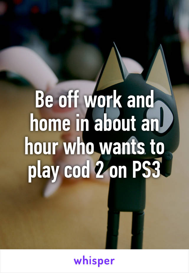 Be off work and home in about an hour who wants to play cod 2 on PS3