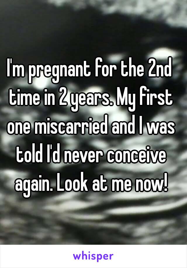 I'm pregnant for the 2nd time in 2 years. My first one miscarried and I was told I'd never conceive again. Look at me now!