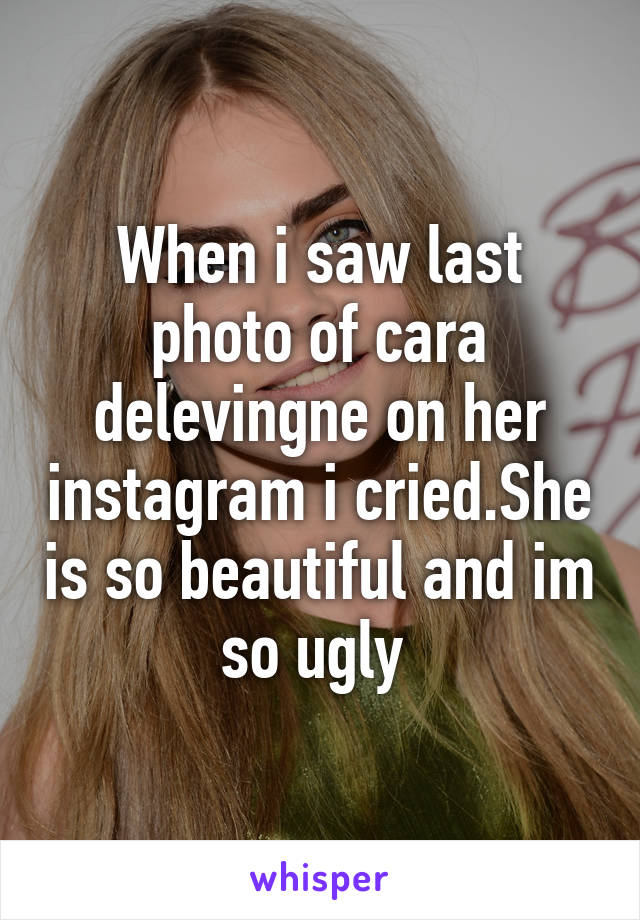 When i saw last photo of cara delevingne on her instagram i cried.She is so beautiful and im so ugly 