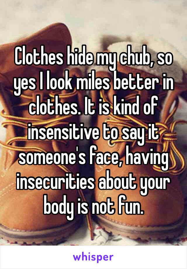 Clothes hide my chub, so yes I look miles better in clothes. It is kind of insensitive to say it someone's face, having insecurities about your body is not fun. 