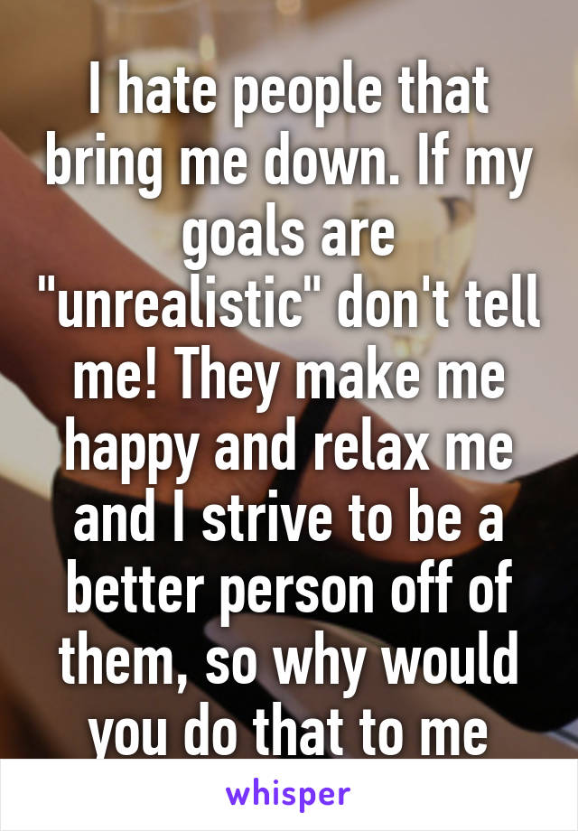 I hate people that bring me down. If my goals are "unrealistic" don't tell me! They make me happy and relax me and I strive to be a better person off of them, so why would you do that to me