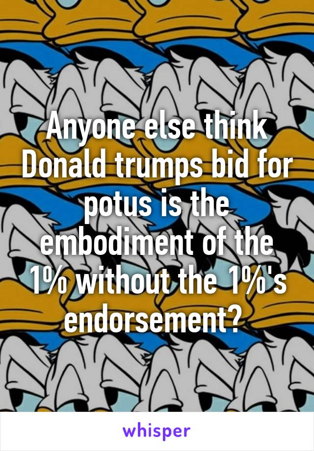 Anyone else think Donald trumps bid for potus is the embodiment of the 1% without the 1%'s endorsement? 