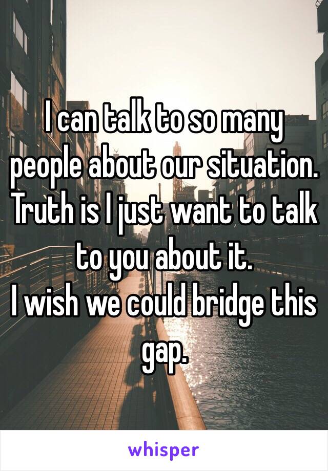 I can talk to so many people about our situation. 
Truth is I just want to talk to you about it.
I wish we could bridge this gap. 