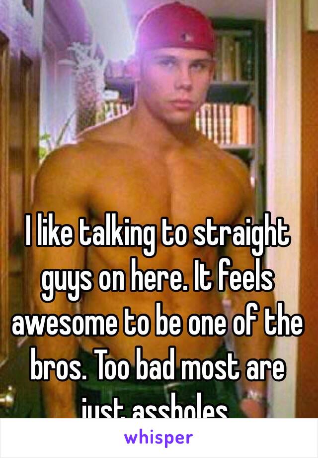 I like talking to straight guys on here. It feels awesome to be one of the bros. Too bad most are just assholes. 