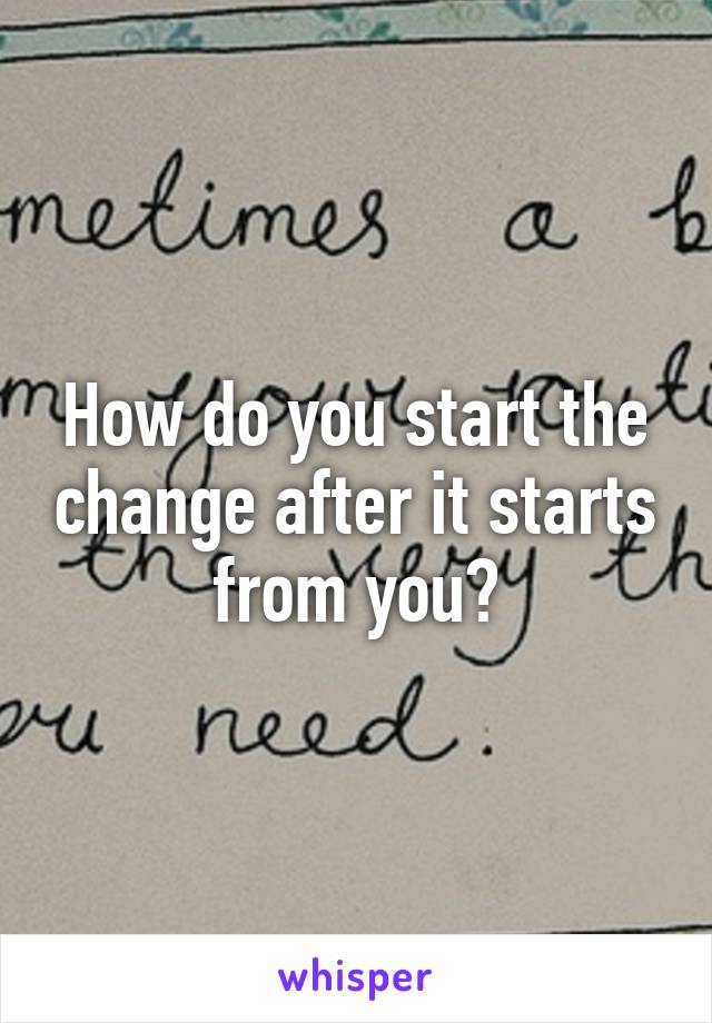 How do you start the change after it starts from you?