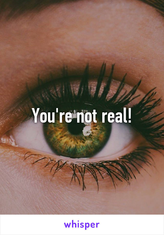 You're not real!