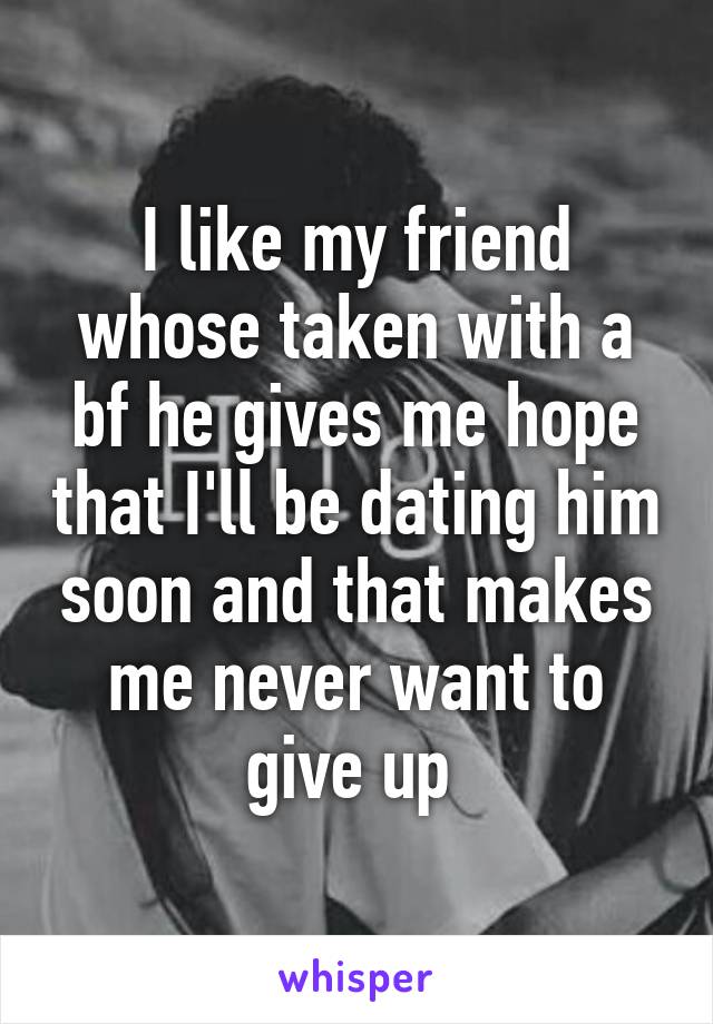 I like my friend whose taken with a bf he gives me hope that I'll be dating him soon and that makes me never want to give up 