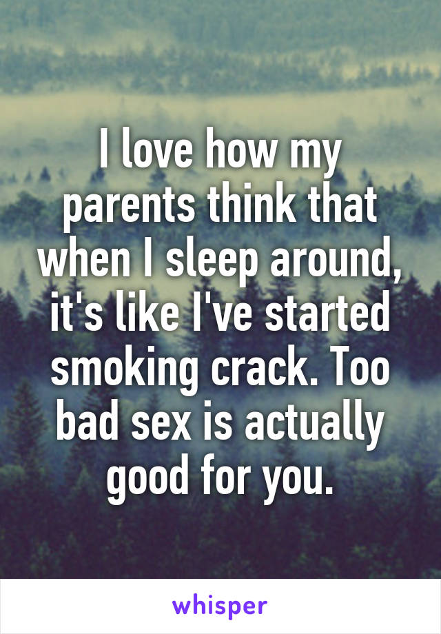 I love how my parents think that when I sleep around, it's like I've started smoking crack. Too bad sex is actually good for you.