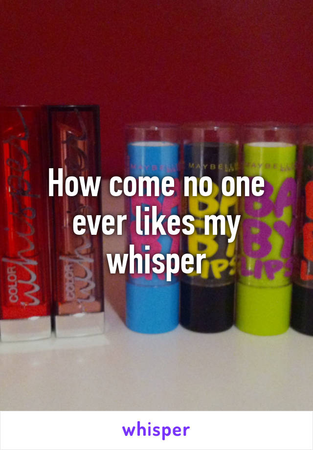 How come no one ever likes my whisper